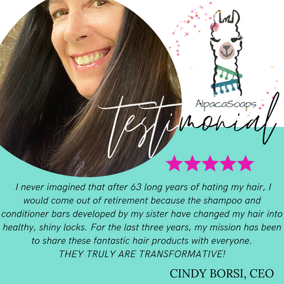 Testimonial:  I never imagined that after 63 long years of hating my hair, I would come out of retirement because the shampoo and conditioner bars developed by my sister have changed my hair into healthy, shiny locks. For the last three years, my mission has been to share these fantastic hair products with everyone. THEY ARE TRULY TRANSFORMATIVE! CINDY BORSI CEO AlpacaSoaps Alpaca Soaps